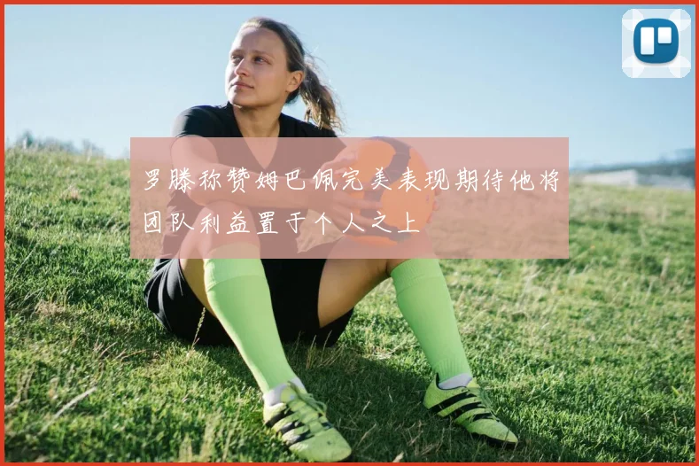 罗滕称赞姆巴佩完美表现期待他将团队利益置于个人之上