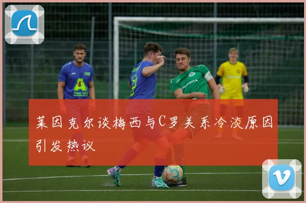莱因克尔谈梅西与C罗关系冷淡原因引发热议
