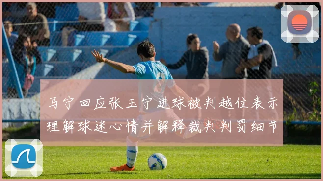 马宁回应张玉宁进球被判越位表示理解球迷心情并解释裁判判罚细节