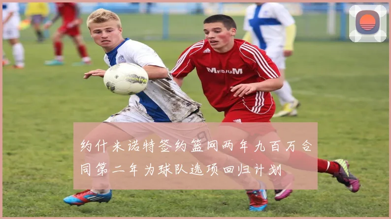 约什米诺特签约篮网两年九百万合同第二年为球队选项回归计划