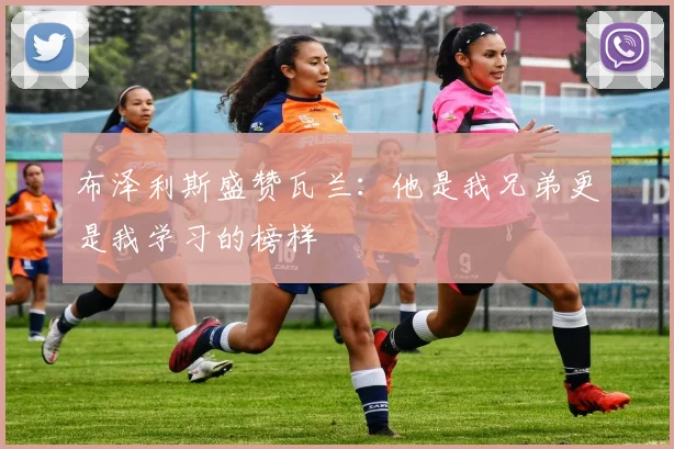 布泽利斯盛赞瓦兰：他是我兄弟更是我学习的榜样