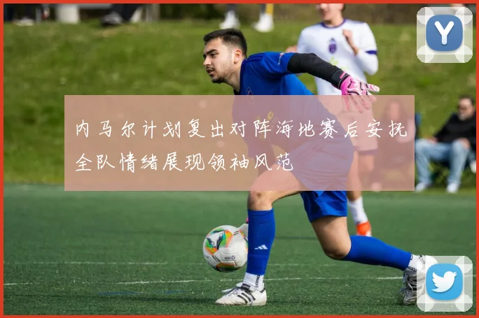 内马尔计划复出对阵海地赛后安抚全队情绪展现领袖风范