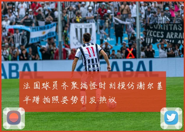法国球员齐聚搞怪时刻模仿谢尔基半蹲拍照姿势引发热议