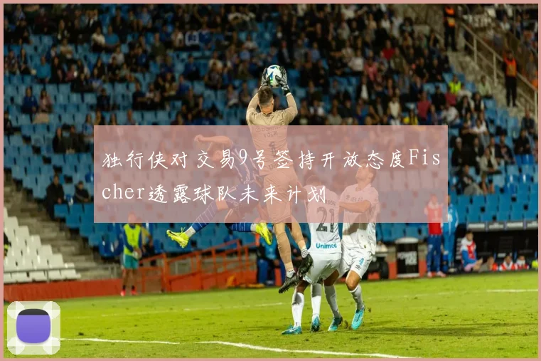 独行侠对交易9号签持开放态度Fischer透露球队未来计划
