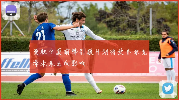 曼联今夏前锋引援计划将受齐尔克泽未来去向影响