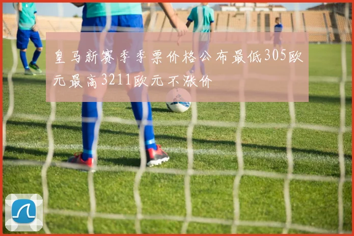 皇马新赛季季票价格公布最低305欧元最高3211欧元不涨价