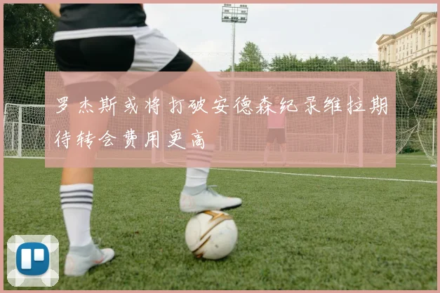 罗杰斯或将打破安德森纪录维拉期待转会费用更高