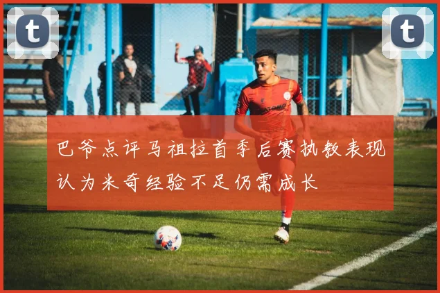 巴爷点评马祖拉首季后赛执教表现认为米奇经验不足仍需成长